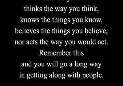 Not everyone thinks the way you think, knows the things you know, believes the things you believe, nor acts the way you would act. Remember this and you will go a long way in getting along with people. - Arthur Forman